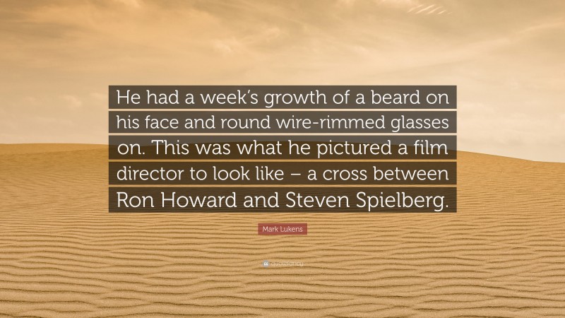 Mark Lukens Quote: “He had a week’s growth of a beard on his face and round wire-rimmed glasses on. This was what he pictured a film director to look like – a cross between Ron Howard and Steven Spielberg.”