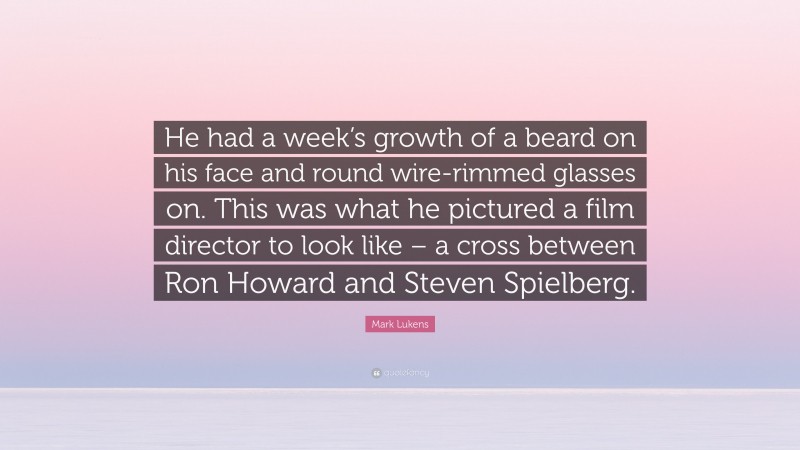 Mark Lukens Quote: “He had a week’s growth of a beard on his face and round wire-rimmed glasses on. This was what he pictured a film director to look like – a cross between Ron Howard and Steven Spielberg.”