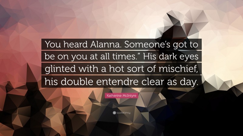 Katherine McIntyre Quote: “You heard Alanna. Someone’s got to be on you at all times.” His dark eyes glinted with a hot sort of mischief, his double entendre clear as day.”