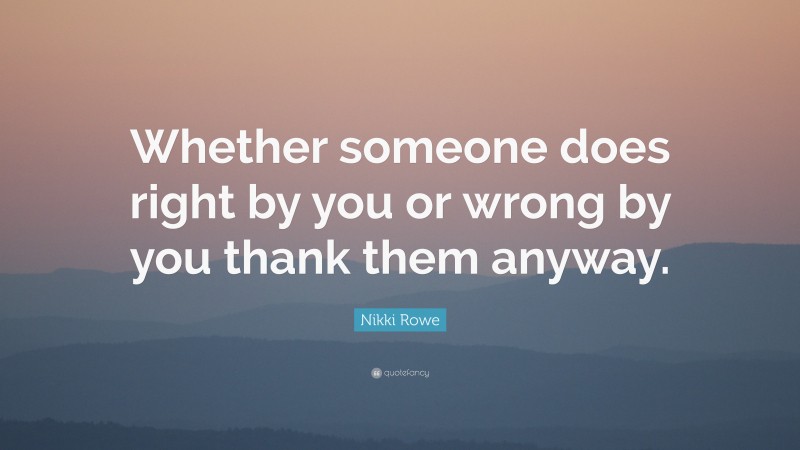 Nikki Rowe Quote: “Whether someone does right by you or wrong by you thank them anyway.”