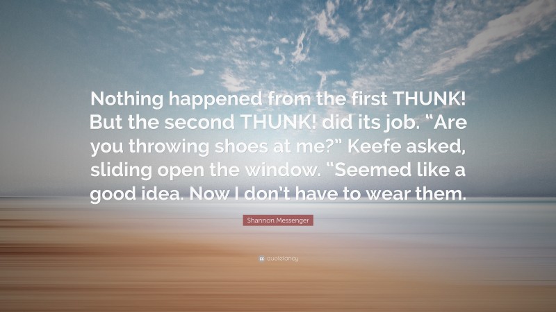 Shannon Messenger Quote: “Nothing happened from the first THUNK! But the second THUNK! did its job. “Are you throwing shoes at me?” Keefe asked, sliding open the window. “Seemed like a good idea. Now I don’t have to wear them.”