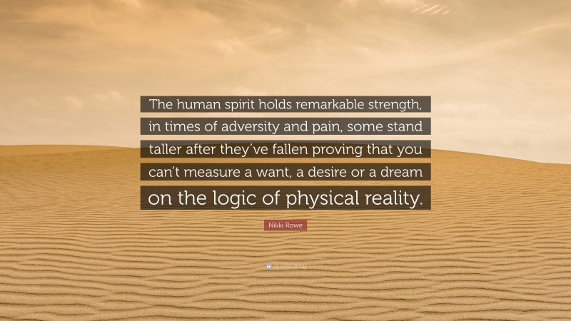 Nikki Rowe Quote: “The human spirit holds remarkable strength, in times of adversity and pain, some stand taller after they’ve fallen proving that you can’t measure a want, a desire or a dream on the logic of physical reality.”
