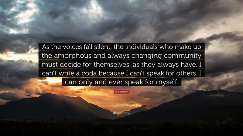 G.R. Reader Quote: “As the voices fall silent, the individuals who make up the amorphous and always changing community must decide for themselves, as they always have. I can’t write a coda because I can’t speak for others. I can only and ever speak for myself.”