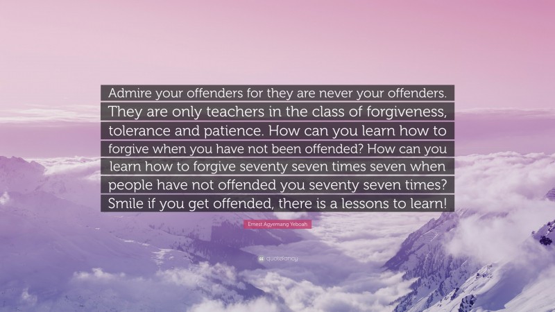 Ernest Agyemang Yeboah Quote: “Admire your offenders for they are never your offenders. They are only teachers in the class of forgiveness, tolerance and patience. How can you learn how to forgive when you have not been offended? How can you learn how to forgive seventy seven times seven when people have not offended you seventy seven times? Smile if you get offended, there is a lessons to learn!”