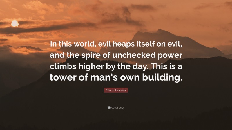 Olivia Hawker Quote: “In this world, evil heaps itself on evil, and the spire of unchecked power climbs higher by the day. This is a tower of man’s own building.”
