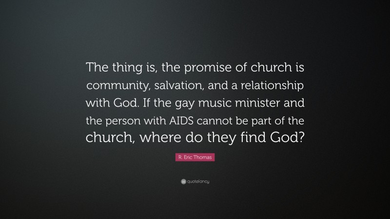 R. Eric Thomas Quote: “The thing is, the promise of church is community, salvation, and a relationship with God. If the gay music minister and the person with AIDS cannot be part of the church, where do they find God?”
