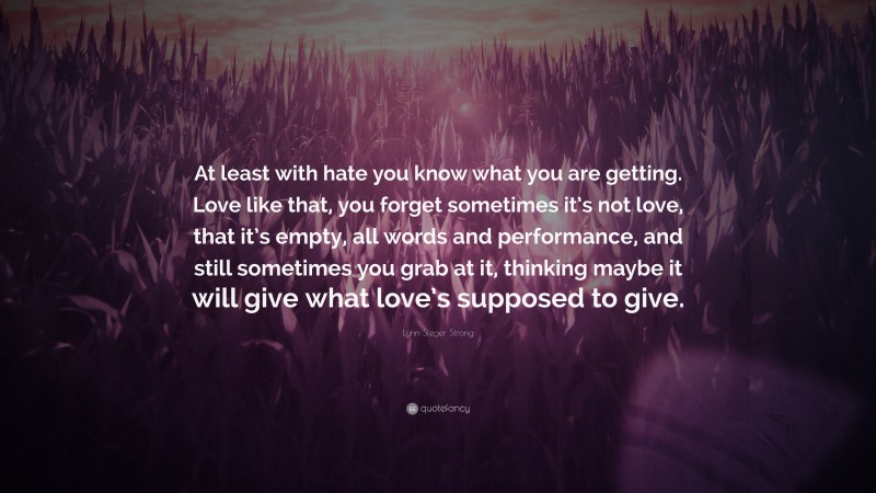 Lynn Steger Strong Quote: “At least with hate you know what you are getting. Love like that, you forget sometimes it’s not love, that it’s empty, all words and performance, and still sometimes you grab at it, thinking maybe it will give what love’s supposed to give.”