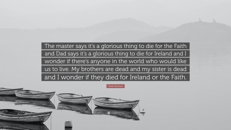 Frank McCourt Quote: “The master says it’s a glorious thing to die for the Faith and Dad says it’s a glorious thing to die for Ireland and I wonder if there’s anyone in the world who would like us to live. My brothers are dead and my sister is dead and I wonder if they died for Ireland or the Faith.”