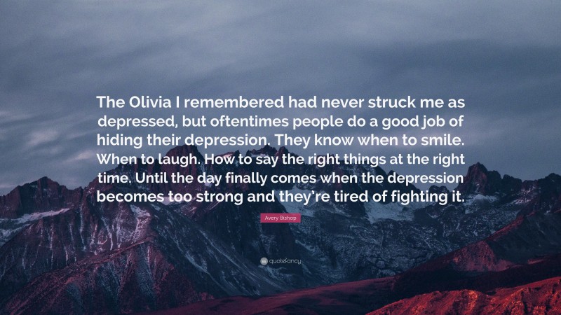 Avery Bishop Quote: “The Olivia I remembered had never struck me as depressed, but oftentimes people do a good job of hiding their depression. They know when to smile. When to laugh. How to say the right things at the right time. Until the day finally comes when the depression becomes too strong and they’re tired of fighting it.”