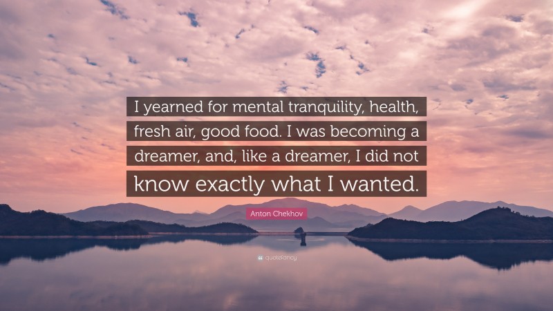 Anton Chekhov Quote: “I yearned for mental tranquility, health, fresh air, good food. I was becoming a dreamer, and, like a dreamer, I did not know exactly what I wanted.”