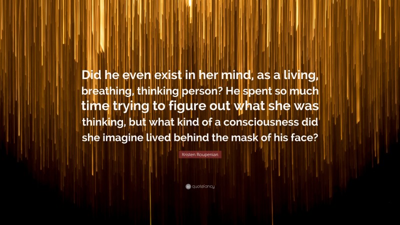 Kristen Roupenian Quote: “Did he even exist in her mind, as a living, breathing, thinking person? He spent so much time trying to figure out what she was thinking, but what kind of a consciousness did she imagine lived behind the mask of his face?”