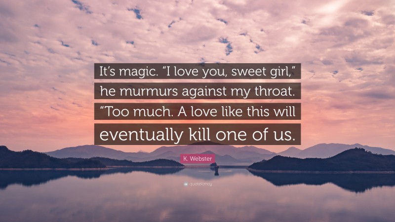 K. Webster Quote: “It’s magic. “I love you, sweet girl,” he murmurs against my throat. “Too much. A love like this will eventually kill one of us.”