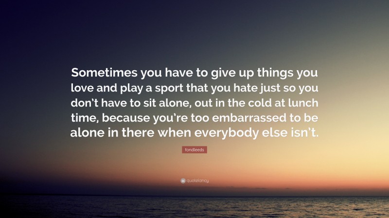 fondleeds Quote: “Sometimes you have to give up things you love and play a sport that you hate just so you don’t have to sit alone, out in the cold at lunch time, because you’re too embarrassed to be alone in there when everybody else isn’t.”