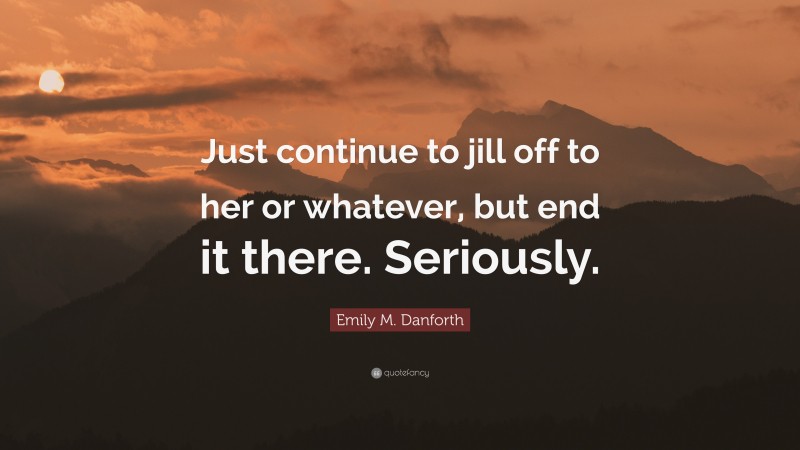 Emily M. Danforth Quote: “Just continue to jill off to her or whatever, but end it there. Seriously.”