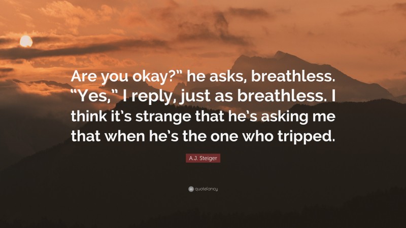 A.J. Steiger Quote: “Are you okay?” he asks, breathless. “Yes,” I reply, just as breathless. I think it’s strange that he’s asking me that when he’s the one who tripped.”