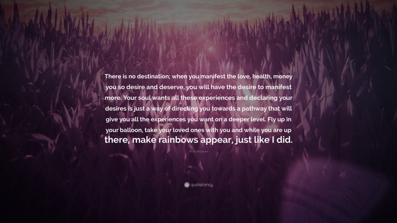 Malti Bhojwani Quote: “There is no destination; when you manifest the love, health, money you so desire and deserve, you will have the desire to manifest more. Your soul wants all these experiences and declaring your desires is just a way of directing you towards a pathway that will give you all the experiences you want on a deeper level. Fly up in your balloon, take your loved ones with you and while you are up there, make rainbows appear, just like I did.”