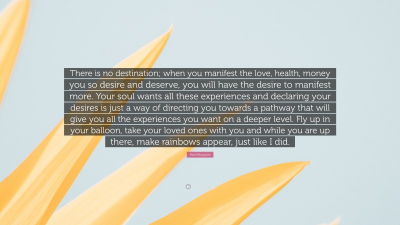 Malti Bhojwani Quote: “There is no destination; when you manifest the love, health, money you so desire and deserve, you will have the desire to manifest more. Your soul wants all these experiences and declaring your desires is just a way of directing you towards a pathway that will give you all the experiences you want on a deeper level. Fly up in your balloon, take your loved ones with you and while you are up there, make rainbows appear, just like I did.”