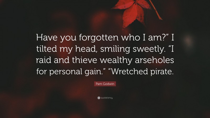 Pam Godwin Quote: “Have you forgotten who I am?” I tilted my head, smiling sweetly. “I raid and thieve wealthy arseholes for personal gain.” “Wretched pirate.”