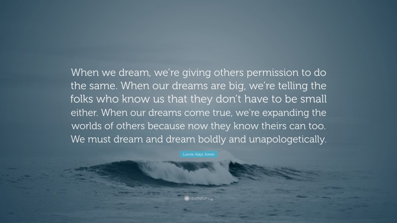 Luvvie Ajayi Jones Quote: “When we dream, we’re giving others permission to do the same. When our dreams are big, we’re telling the folks who know us that they don’t have to be small either. When our dreams come true, we’re expanding the worlds of others because now they know theirs can too. We must dream and dream boldly and unapologetically.”
