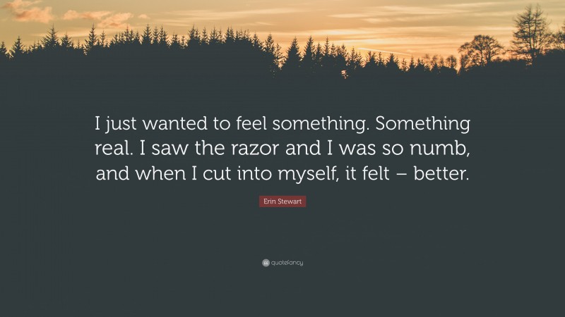 Erin Stewart Quote: “I just wanted to feel something. Something real. I saw the razor and I was so numb, and when I cut into myself, it felt – better.”