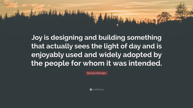 Richard Sheridan Quote: “Joy is designing and building something that actually sees the light of day and is enjoyably used and widely adopted by the people for whom it was intended.”