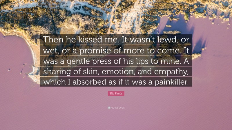 Ella Fields Quote: “Then he kissed me. It wasn’t lewd, or wet, or a promise of more to come. It was a gentle press of his lips to mine. A sharing of skin, emotion, and empathy, which I absorbed as if it was a painkiller.”