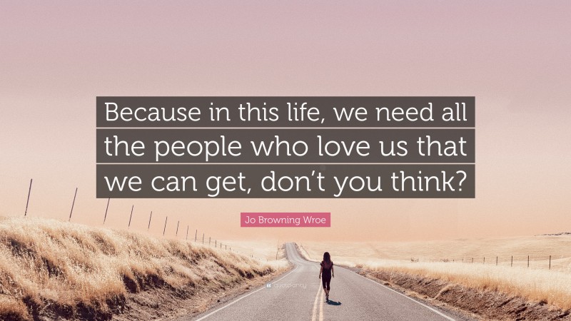 Jo Browning Wroe Quote: “Because in this life, we need all the people who love us that we can get, don’t you think?”