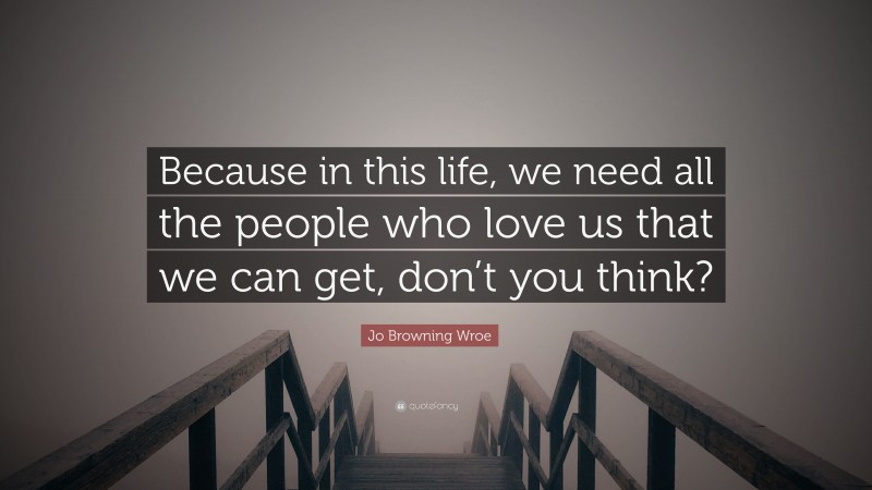 Jo Browning Wroe Quote: “Because in this life, we need all the people who love us that we can get, don’t you think?”