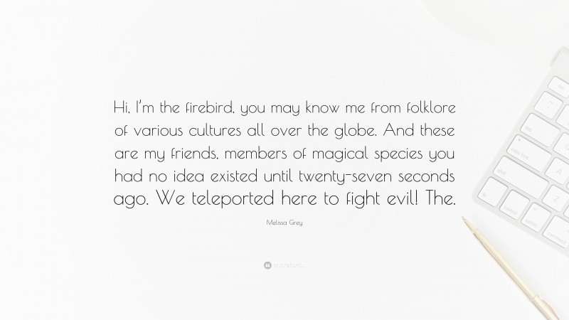 Melissa Grey Quote: “Hi, I’m the firebird, you may know me from folklore of various cultures all over the globe. And these are my friends, members of magical species you had no idea existed until twenty-seven seconds ago. We teleported here to fight evil! The.”