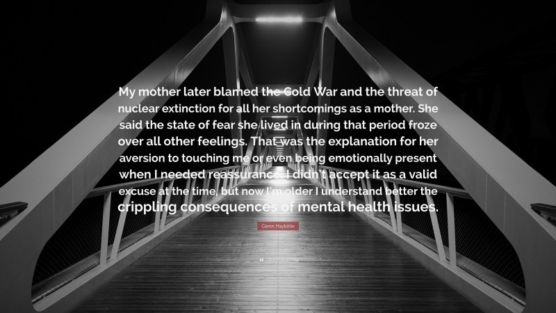Glenn Haybittle Quote: “My mother later blamed the Cold War and the threat of nuclear extinction for all her shortcomings as a mother. She said the state of fear she lived in during that period froze over all other feelings. That was the explanation for her aversion to touching me or even being emotionally present when I needed reassurance. I didn’t accept it as a valid excuse at the time, but now I’m older I understand better the crippling consequences of mental health issues.”