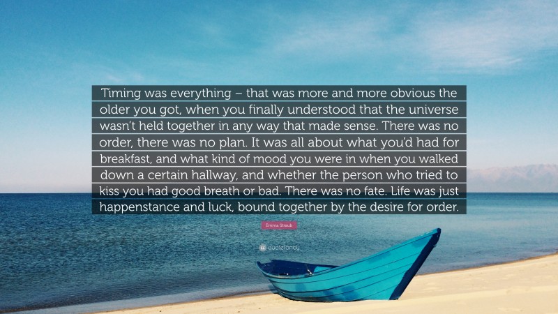 Emma Straub Quote: “Timing was everything – that was more and more obvious the older you got, when you finally understood that the universe wasn’t held together in any way that made sense. There was no order, there was no plan. It was all about what you’d had for breakfast, and what kind of mood you were in when you walked down a certain hallway, and whether the person who tried to kiss you had good breath or bad. There was no fate. Life was just happenstance and luck, bound together by the desire for order.”