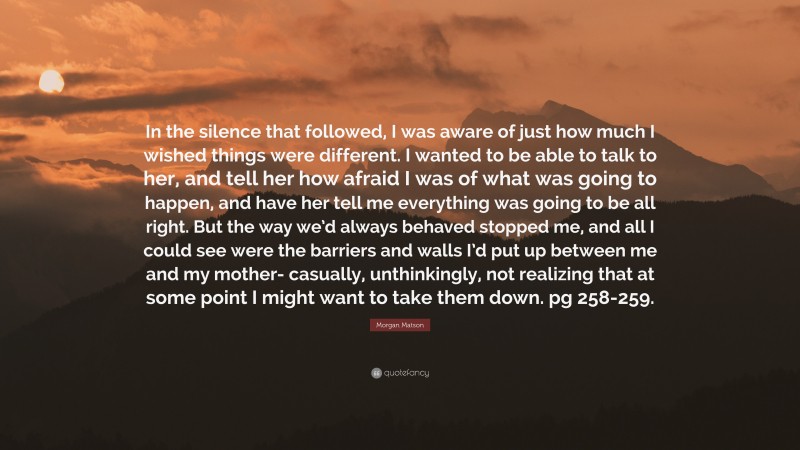 Morgan Matson Quote: “In the silence that followed, I was aware of just how much I wished things were different. I wanted to be able to talk to her, and tell her how afraid I was of what was going to happen, and have her tell me everything was going to be all right. But the way we’d always behaved stopped me, and all I could see were the barriers and walls I’d put up between me and my mother- casually, unthinkingly, not realizing that at some point I might want to take them down. pg 258-259.”