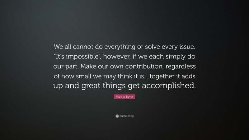 Mark W Boyer Quote: “We all cannot do everything or solve every issue. “It’s impossible”, however, if we each simply do our part. Make our own contribution, regardless of how small we may think it is... together it adds up and great things get accomplished.”