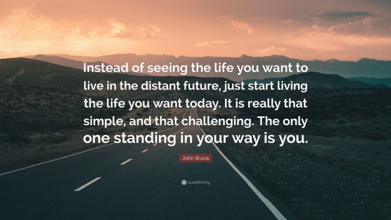 John Bruna Quote: “Instead of seeing the life you want to live in the distant future, just start living the life you want today. It is really that simple, and that challenging. The only one standing in your way is you.”