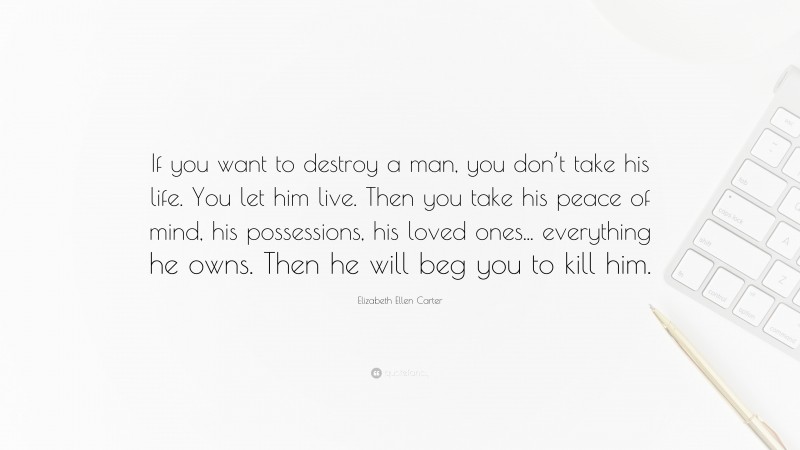 Elizabeth Ellen Carter Quote: “If you want to destroy a man, you don’t take his life. You let him live. Then you take his peace of mind, his possessions, his loved ones... everything he owns. Then he will beg you to kill him.”