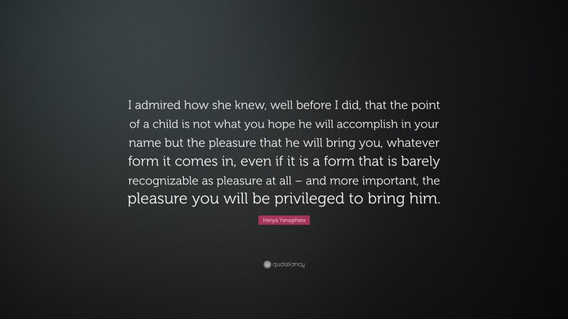 Hanya Yanagihara Quote: “I admired how she knew, well before I did, that the point of a child is not what you hope he will accomplish in your name but the pleasure that he will bring you, whatever form it comes in, even if it is a form that is barely recognizable as pleasure at all – and more important, the pleasure you will be privileged to bring him.”