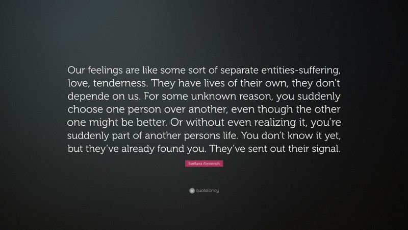 Svetlana Alexievich Quote: “Our feelings are like some sort of separate entities-suffering, love, tenderness. They have lives of their own, they don’t depende on us. For some unknown reason, you suddenly choose one person over another, even though the other one might be better. Or without even realizing it, you’re suddenly part of another persons life. You don’t know it yet, but they’ve already found you. They’ve sent out their signal.”