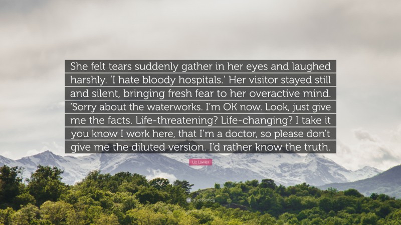 Liz Lawler Quote: “She felt tears suddenly gather in her eyes and laughed harshly. ‘I hate bloody hospitals.’ Her visitor stayed still and silent, bringing fresh fear to her overactive mind. ‘Sorry about the waterworks. I’m OK now. Look, just give me the facts. Life-threatening? Life-changing? I take it you know I work here, that I’m a doctor, so please don’t give me the diluted version. I’d rather know the truth.”