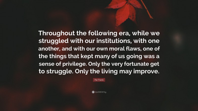 Pat Frank Quote: “Throughout the following era, while we struggled with our institutions, with one another, and with our own moral flaws, one of the things that kept many of us going was a sense of privilege. Only the very fortunate get to struggle. Only the living may improve.”