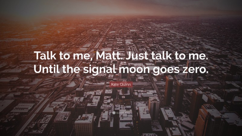 Kate Quinn Quote: “Talk to me, Matt. Just talk to me. Until the signal moon goes zero.”