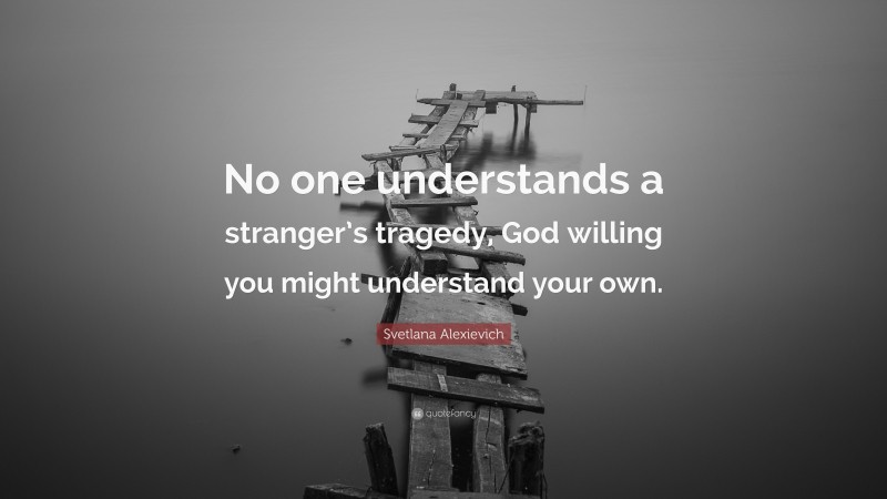 Svetlana Alexievich Quote: “No one understands a stranger’s tragedy, God willing you might understand your own.”