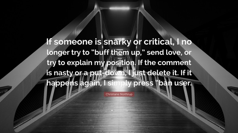 Christiane Northrup Quote: “If someone is snarky or critical, I no longer try to “buff them up,” send love, or try to explain my position. If the comment is nasty or a put-down, I just delete it. If it happens again, I simply press “ban user.”