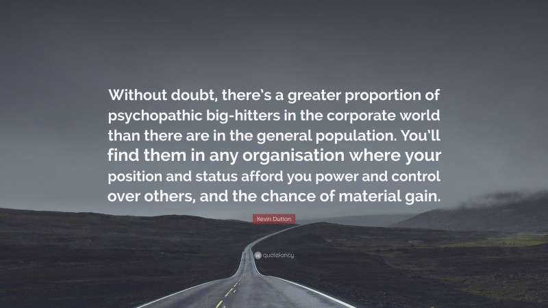Kevin Dutton Quote: “Without doubt, there’s a greater proportion of psychopathic big-hitters in the corporate world than there are in the general population. You’ll find them in any organisation where your position and status afford you power and control over others, and the chance of material gain.”