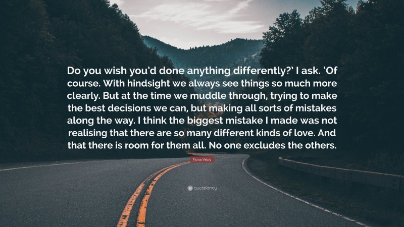 Fiona Valpy Quote: “Do you wish you’d done anything differently?’ I ask. ‘Of course. With hindsight we always see things so much more clearly. But at the time we muddle through, trying to make the best decisions we can, but making all sorts of mistakes along the way. I think the biggest mistake I made was not realising that there are so many different kinds of love. And that there is room for them all. No one excludes the others.”