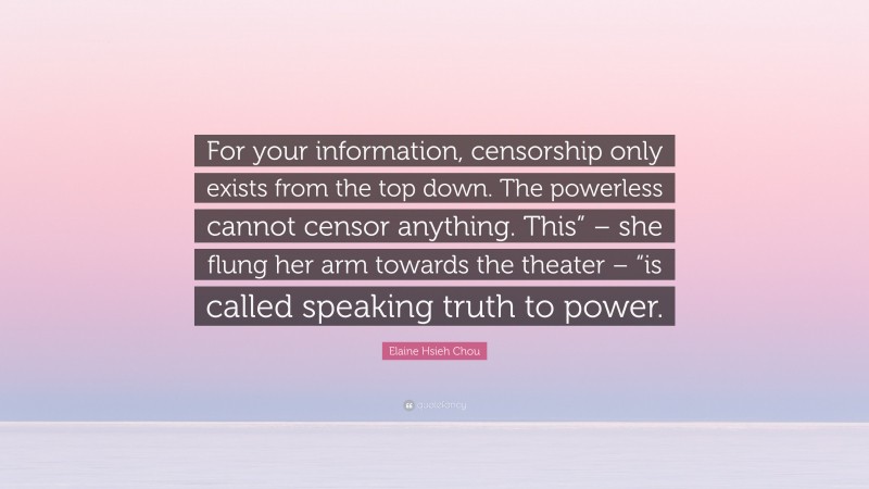 Elaine Hsieh Chou Quote: “For your information, censorship only exists from the top down. The powerless cannot censor anything. This” – she flung her arm towards the theater – “is called speaking truth to power.”