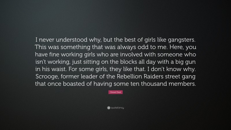 Drexel Deal Quote: “I never understood why, but the best of girls like gangsters. This was something that was always odd to me. Here, you have fine working girls who are involved with someone who isn’t working, just sitting on the blocks all day with a big gun in his waist. For some girls, they like that. I don’t know why. Scrooge, former leader of the Rebellion Raiders street gang that once boasted of having some ten thousand members.”