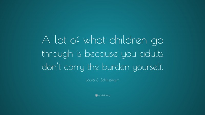 Laura C. Schlessinger Quote: “A lot of what children go through is because you adults don’t carry the burden yourself.”
