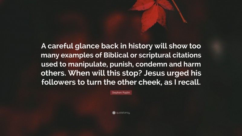 Stephen Poplin Quote: “A careful glance back in history will show too many examples of Biblical or scriptural citations used to manipulate, punish, condemn and harm others. When will this stop? Jesus urged his followers to turn the other cheek, as I recall.”