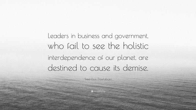 Said Elias Dawlabani Quote: “Leaders in business and government, who fail to see the holistic interdependence of our planet, are destined to cause its demise.”