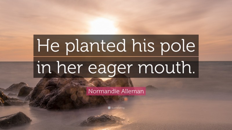 Normandie Alleman Quote: “He planted his pole in her eager mouth.”